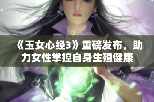 《玉女心经3》重磅发布，助力女性掌控自身生殖健康