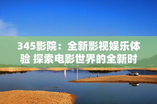 345影院：全新影视娱乐体验 探索电影世界的全新时尚平台