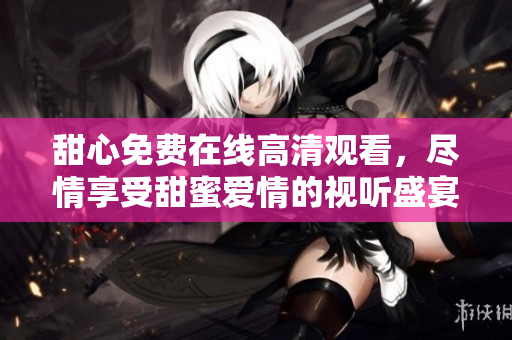 甜心免费在线高清观看，尽情享受甜蜜爱情的视听盛宴