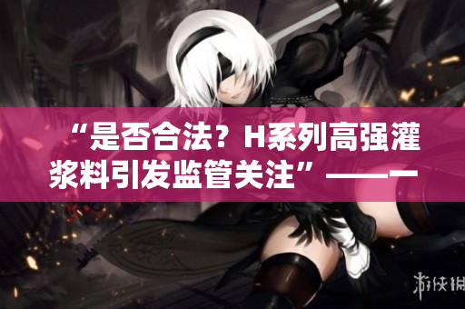 “是否合法？H系列高强灌浆料引发监管关注”——一名编辑的观点
