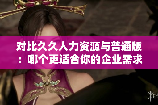 对比久久人力资源与普通版：哪个更适合你的企业需求？