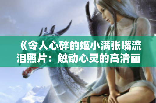 《令人心碎的姬小满张嘴流泪照片：触动心灵的高清画面》