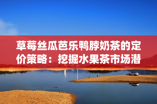 草莓丝瓜芭乐鸭脖奶茶的定价策略：挖掘水果茶市场潜力(1)