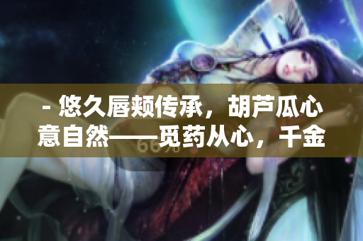 - 悠久唇颊传承，胡芦瓜心意自然——觅药从心，千金难买
