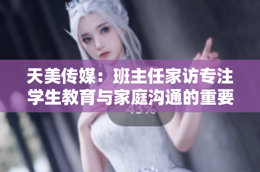天美传媒：班主任家访专注学生教育与家庭沟通的重要性