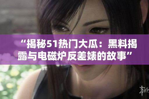 “揭秘51热门大瓜：黑料揭露与电磁炉反差婊的故事”
