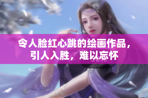 令人脸红心跳的绘画作品，引人入胜，难以忘怀