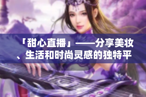 「甜心直播」——分享美妆、生活和时尚灵感的独特平台