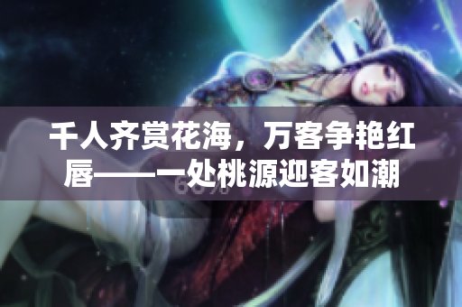 千人齐赏花海，万客争艳红唇——一处桃源迎客如潮