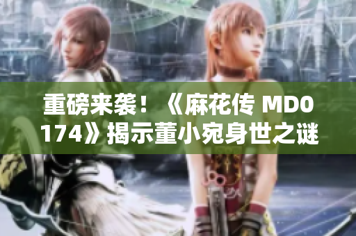 重磅来袭！《麻花传 MD0174》揭示董小宛身世之谜，震撼人心！