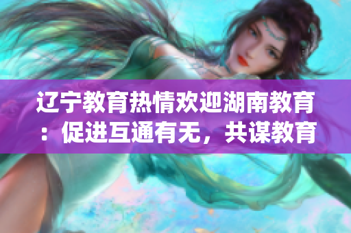 辽宁教育热情欢迎湖南教育：促进互通有无，共谋教育发展(1)