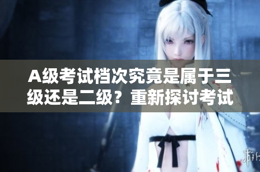 A级考试档次究竟是属于三级还是二级？重新探讨考试档次划分