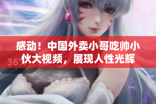 感动！中国外卖小哥吃帅小伙大视频，展现人性光辉