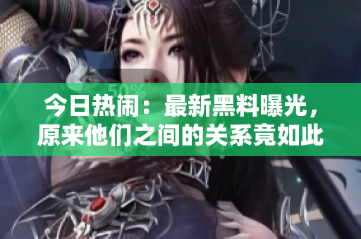 今日热闹：最新黑料曝光，原来他们之间的关系竟如此复杂！