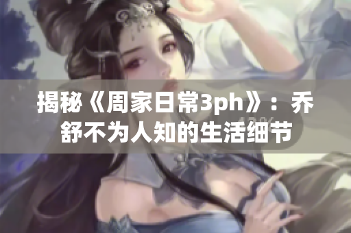 揭秘《周家日常3ph》：乔舒不为人知的生活细节