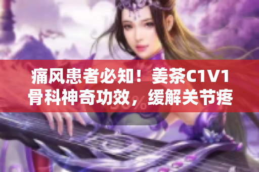 痛风患者必知！姜茶C1V1骨科神奇功效，缓解关节疼痛效果惊人