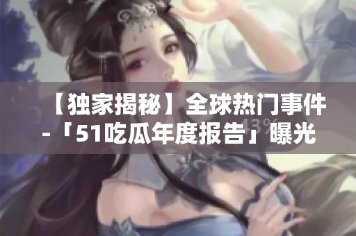 【独家揭秘】全球热门事件-「51吃瓜年度报告」曝光精彩内幕！