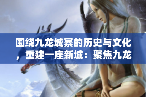 围绕九龙城寨的历史与文化，重建一座新城：聚焦九龙城重现之路