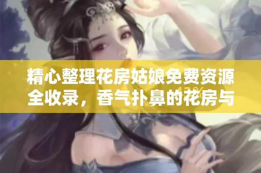 精心整理花房姑娘免费资源全收录，香气扑鼻的花房与你相约