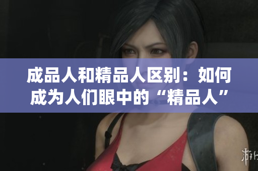 成品人和精品人区别：如何成为人们眼中的“精品人”？(1)
