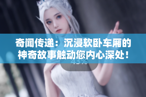 奇闻传递：沉浸软卧车厢的神奇故事触动您内心深处！
