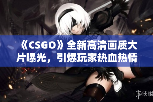 《CSGO》全新高清画质大片曝光，引爆玩家热血热情！