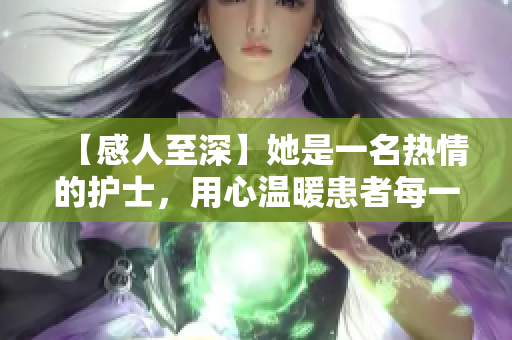【感人至深】她是一名热情的护士，用心温暖患者每一天