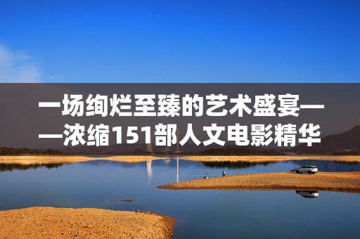 一场绚烂至臻的艺术盛宴——浓缩151部人文电影精华的视听饕餮盛宴