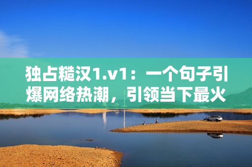 独占糙汉1.v1：一个句子引爆网络热潮，引领当下最火潮流