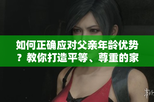 如何正确应对父亲年龄优势？教你打造平等、尊重的家庭关系