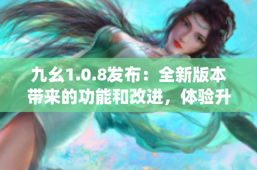 九幺1.0.8发布：全新版本带来的功能和改进，体验升级新亮点(1)