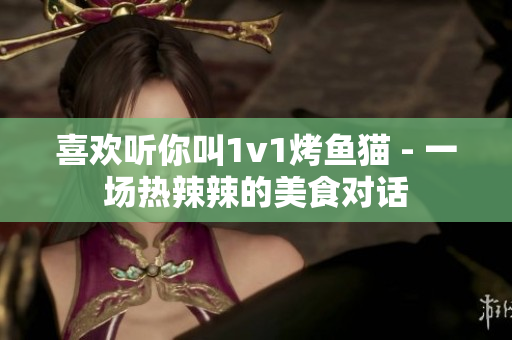 喜欢听你叫1v1烤鱼猫 - 一场热辣辣的美食对话