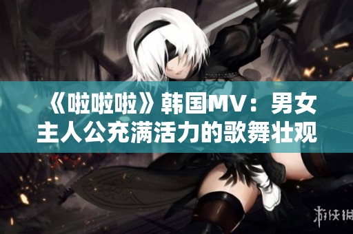《啦啦啦》韩国MV：男女主人公充满活力的歌舞壮观场面