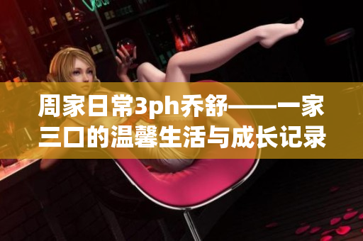 周家日常3ph乔舒——一家三口的温馨生活与成长记录