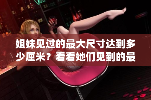 姐妹见过的最大尺寸达到多少厘米？看看她们见到的最大尺寸！(1)