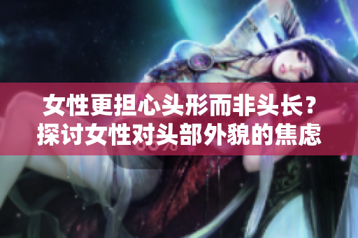 女性更担心头形而非头长？探讨女性对头部外貌的焦虑