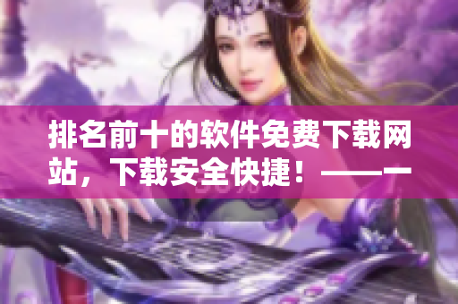 排名前十的软件免费下载网站，下载安全快捷！——一份编辑推荐清单