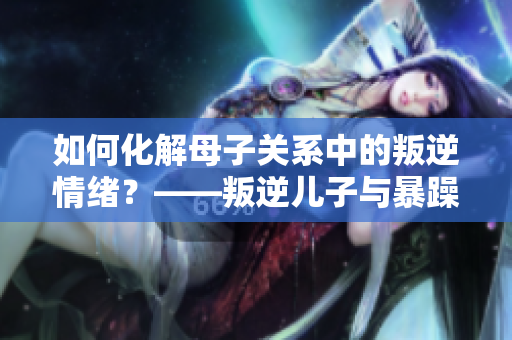 如何化解母子关系中的叛逆情绪？——叛逆儿子与暴躁老妈的改善建议