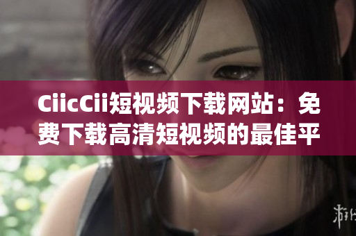 CiicCii短视频下载网站：免费下载高清短视频的最佳平台(1)