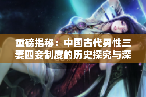 重磅揭秘：中国古代男性三妻四妾制度的历史探究与深度分析