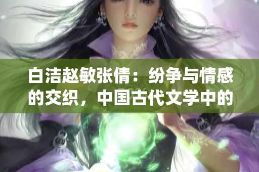 白洁赵敏张倩：纷争与情感的交织，中国古代文学中的女性形象探析(1)