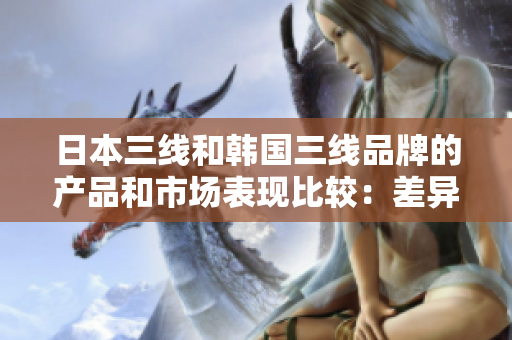 日本三线和韩国三线品牌的产品和市场表现比较：差异和特点
