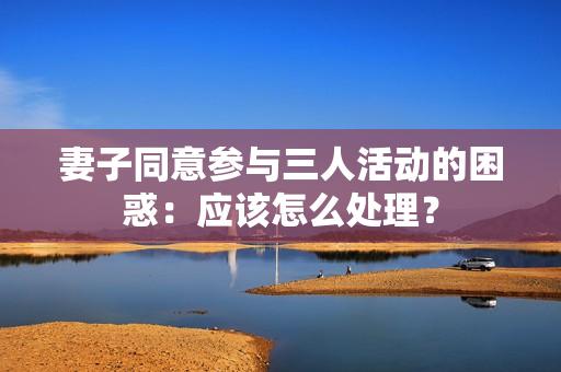妻子同意参与三人活动的困惑：应该怎么处理？