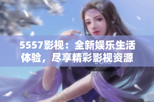 5557影视：全新娱乐生活体验，尽享精彩影视资源