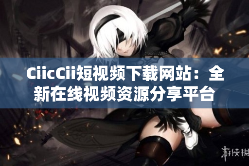 CiicCii短视频下载网站：全新在线视频资源分享平台