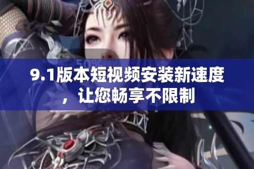 9.1版本短视频安装新速度，让您畅享不限制