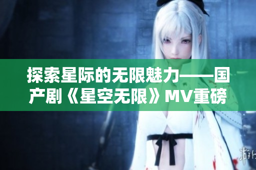 探索星际的无限魅力——国产剧《星空无限》MV重磅上线