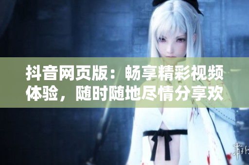 抖音网页版：畅享精彩视频体验，随时随地尽情分享欢乐时刻
