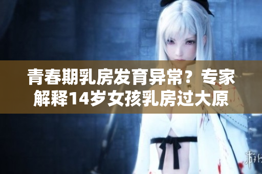 青春期乳房发育异常？专家解释14岁女孩乳房过大原因与正常范围
