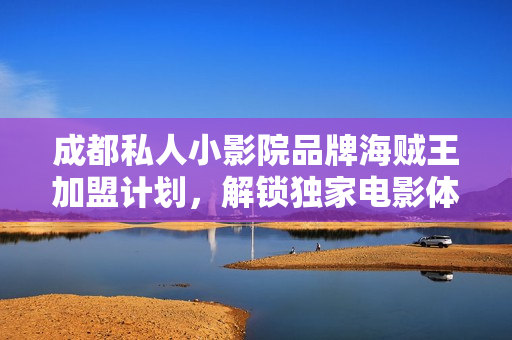 成都私人小影院品牌海贼王加盟计划，解锁独家电影体验